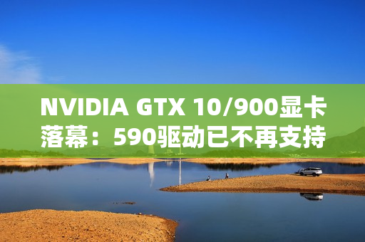 NVIDIA GTX 10/900显卡落幕：590驱动已不再支持！