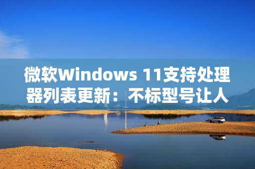 微软Windows 11支持处理器列表更新：不标型号让人一头雾水