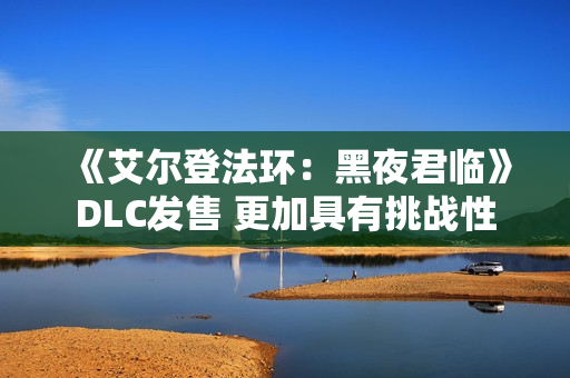 《艾尔登法环：黑夜君临》DLC发售 更加具有挑战性