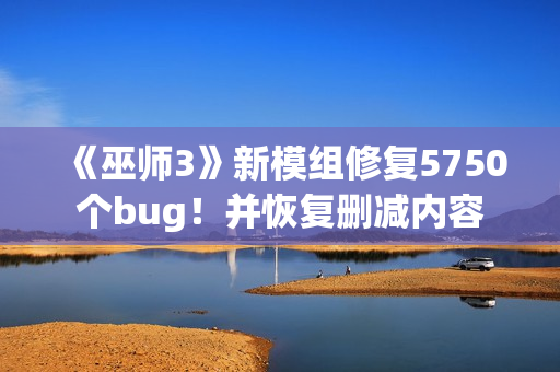 《巫师3》新模组修复5750个bug！并恢复删减内容