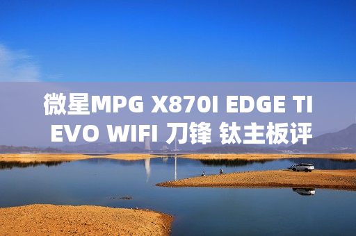微星MPG X870I EDGE TI EVO WIFI 刀锋 钛主板评测：稳定释放200W 多种内存工具性能可提升50%