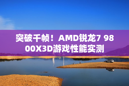 突破千帧！AMD锐龙7 9800X3D游戏性能实测