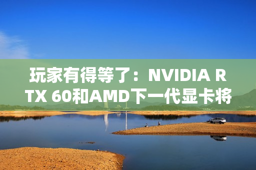 玩家有得等了：NVIDIA RTX 60和AMD下一代显卡将大幅推迟！