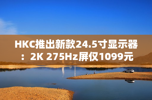 HKC推出新款24.5寸显示器：2K 275Hz屏仅1099元