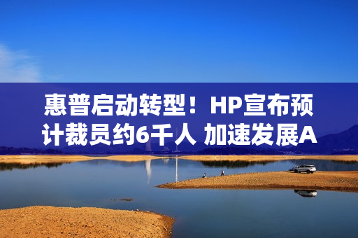 惠普启动转型！HP宣布预计裁员约6千人 加速发展AI业务