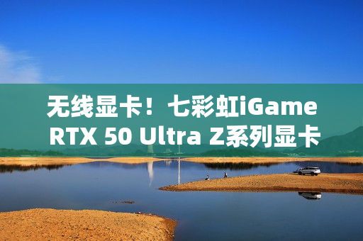 无线显卡！七彩虹iGame RTX 50 Ultra Z系列显卡现货发售
