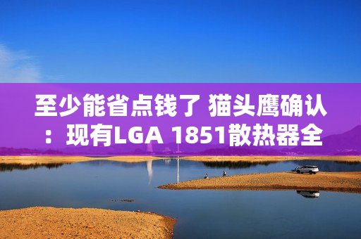 至少能省点钱了 猫头鹰确认：现有LGA 1851散热器全面支持LGA 1954！