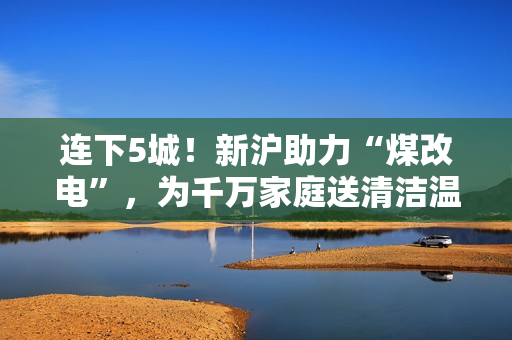 连下5城！新沪助力“煤改电”，为千万家庭送清洁温暖