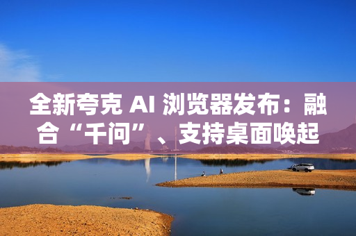全新夸克 AI 浏览器发布：融合“千问”、支持桌面唤起 AI 助手