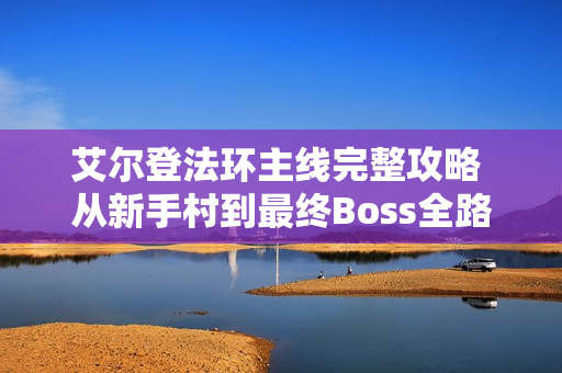 艾尔登法环主线完整攻略 从新手村到最终Boss全路线指南