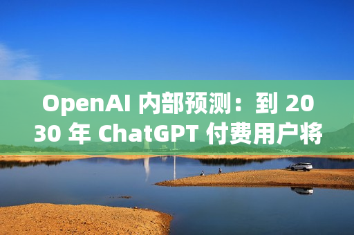 OpenAI 内部预测：到 2030 年 ChatGPT 付费用户将增至 2.2 亿