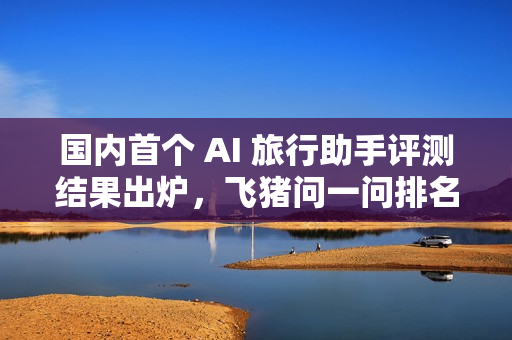国内首个 AI 旅行助手评测结果出炉，飞猪问一问排名第一