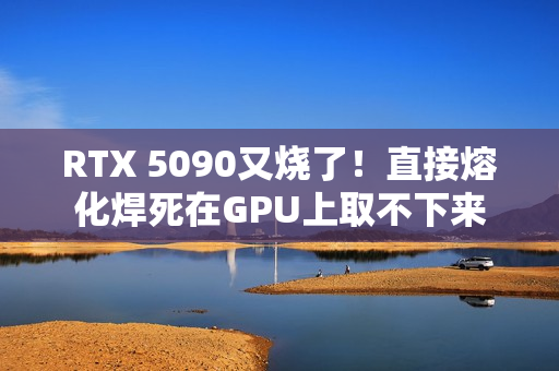 RTX 5090又烧了!直接熔化焊死在GPU上取不下来 RTX 5090又烧了!直接熔化焊死在GPU上取不下来