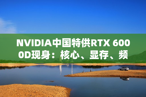 NVIDIA中国特供RTX 6000D现身:核心、显存、频率全部大砍 NVIDIA中国特供RTX 6000D现身:核心、显存、频率全部大砍