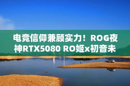 电竞信仰兼顾实力!ROG夜神RTX5080 RO姬x初音未来版显卡 电竞信仰兼顾实力!ROG夜神RTX5080 RO姬x初音未来版显卡