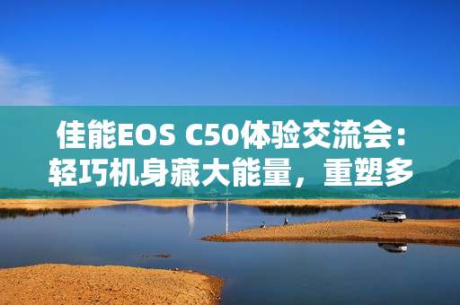 佳能EOS C50体验交流会：轻巧机身藏大能量，重塑多领域视频创作新生态