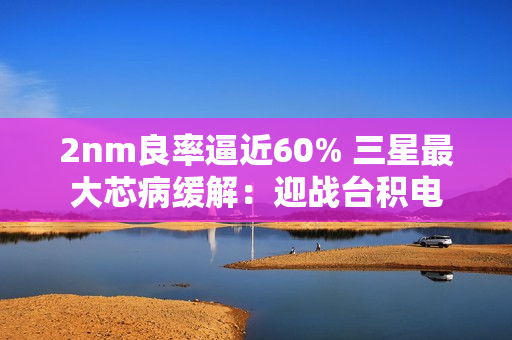 2nm良率逼近60% 三星最大芯病缓解：迎战台积电