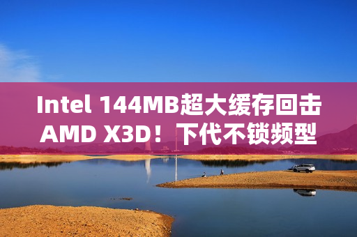 Intel 144MB超大缓存回击AMD X3D！下代不锁频型号独享