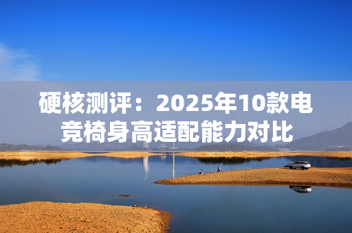 硬核测评:2025年10款电竞椅身高适配能力对比 硬核测评:2025年10款电竞椅身高适配能力对比