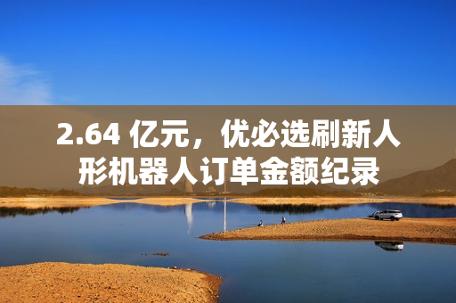 2.64 亿元，优必选刷新人形机器人订单金额纪录