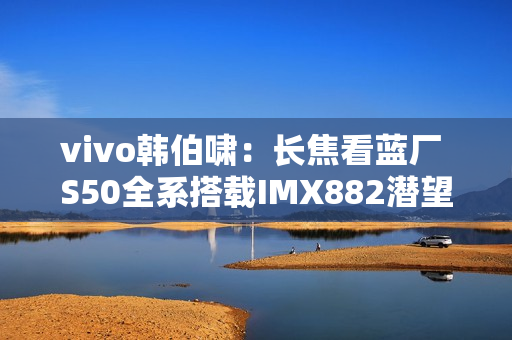 vivo韩伯啸：长焦看蓝厂 S50全系搭载IMX882潜望长焦