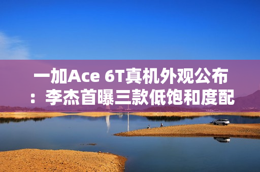 一加Ace 6T真机外观公布：李杰首曝三款低饱和度配色
