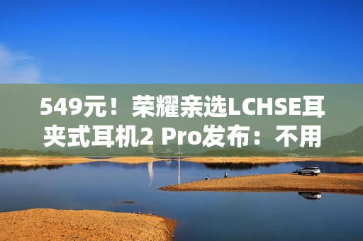 549元！荣耀亲选LCHSE耳夹式耳机2 Pro发布：不用分左右耳、续航44小时