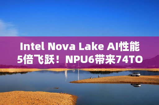 Intel Nova Lake AI性能5倍飞跃！NPU6带来74TOPS