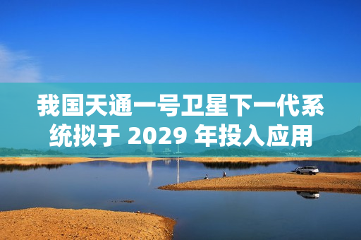 我国天通一号卫星下一代系统拟于 2029 年投入应用
