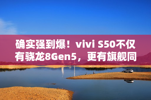 确实强到爆！vivi S50不仅有骁龙8Gen5，更有旗舰同款潜望长焦