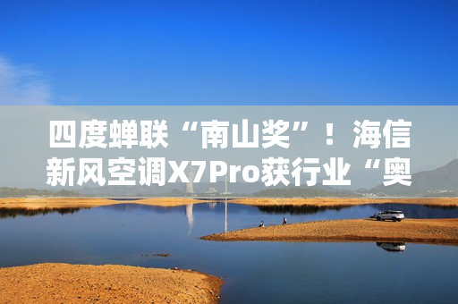 四度蝉联“南山奖”！海信新风空调X7Pro获行业“奥斯卡”殊荣