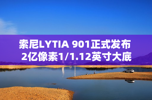 索尼LYTIA 901正式发布 2亿像素1/1.12英寸大底