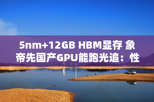 5nm+12GB HBM显存 象帝先国产GPU能跑光追：性能翻倍