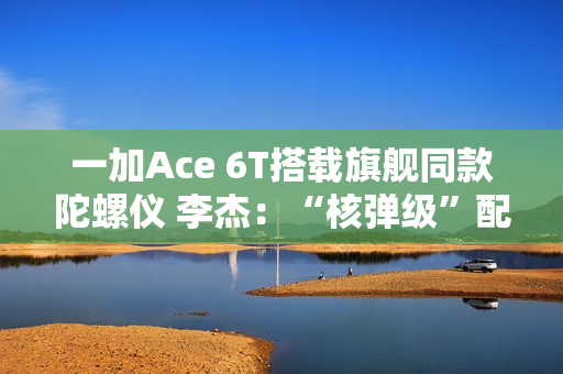 一加Ace 6T搭载旗舰同款陀螺仪 李杰：“核弹级”配置 规格全行业领先