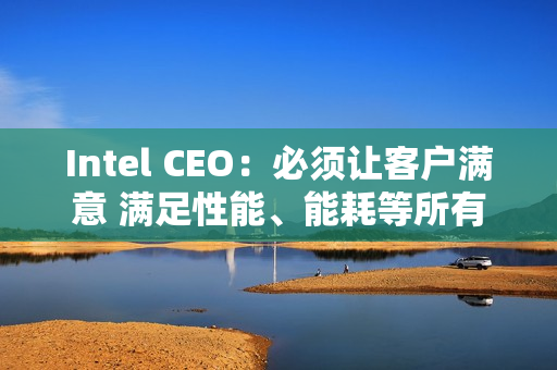 Intel CEO：必须让客户满意 满足性能、能耗等所有要求