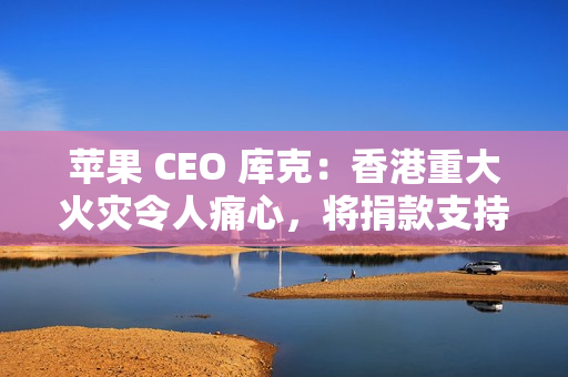 苹果 CEO 库克：香港重大火灾令人痛心，将捐款支持当地救援