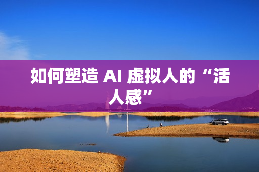 如何塑造 AI 虚拟人的“活人感”