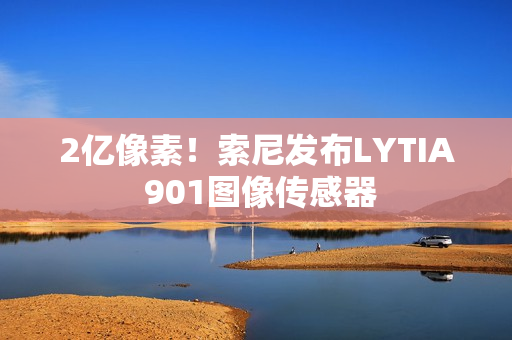 2亿像素！索尼发布LYTIA 901图像传感器