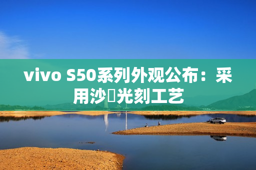 vivo S50系列外观公布：采用沙塅光刻工艺
