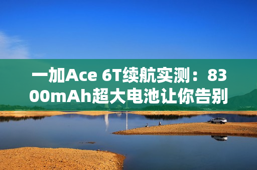 一加Ace 6T续航实测：8300mAh超大电池让你告别续航焦虑