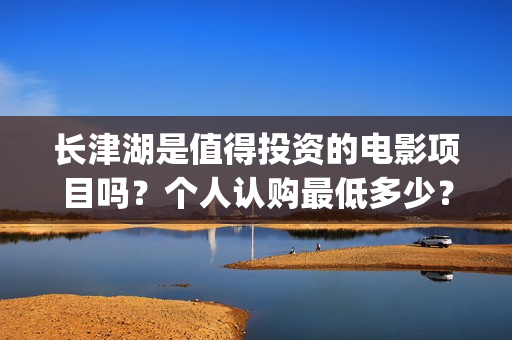 长津湖是值得投资的电影项目吗？个人认购最低多少？如何参与(长津湖好吗)