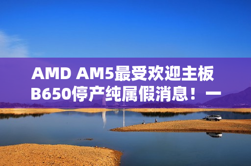 AMD AM5最受欢迎主板 B650停产纯属假消息!一直在生产供货 AMD AM5最受欢迎主板 B650停产纯属假消息!一直在生产供货