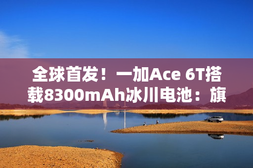 全球首发！一加Ace 6T搭载8300mAh冰川电池：旗舰机型迈入8000+续航时代