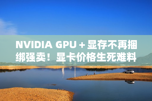 NVIDIA GPU＋显存不再捆绑强卖！显卡价格生死难料