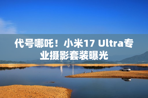 代号哪吒！小米17 Ultra专业摄影套装曝光