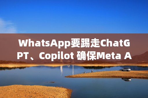WhatsApp要踢走ChatGPT、Copilot 确保Meta AI聊天机器人独佔