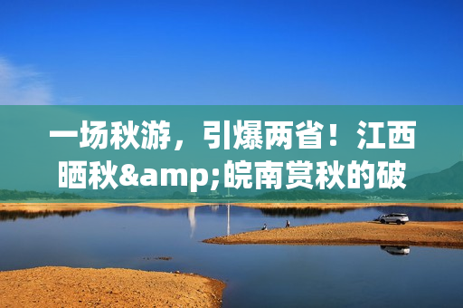 一场秋游，引爆两省！江西晒秋&皖南赏秋的破圈之路