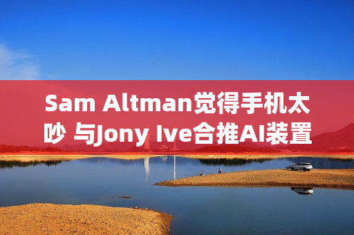 Sam Altman觉得手机太吵 与Jony Ive合推AI装置要找回宁静