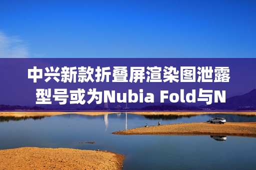 中兴新款折叠屏渲染图泄露 型号或为Nubia Fold与Nubia Flip 3