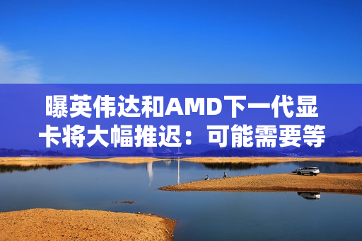 曝英伟达和AMD下一代显卡将大幅推迟：可能需要等到2028年初！